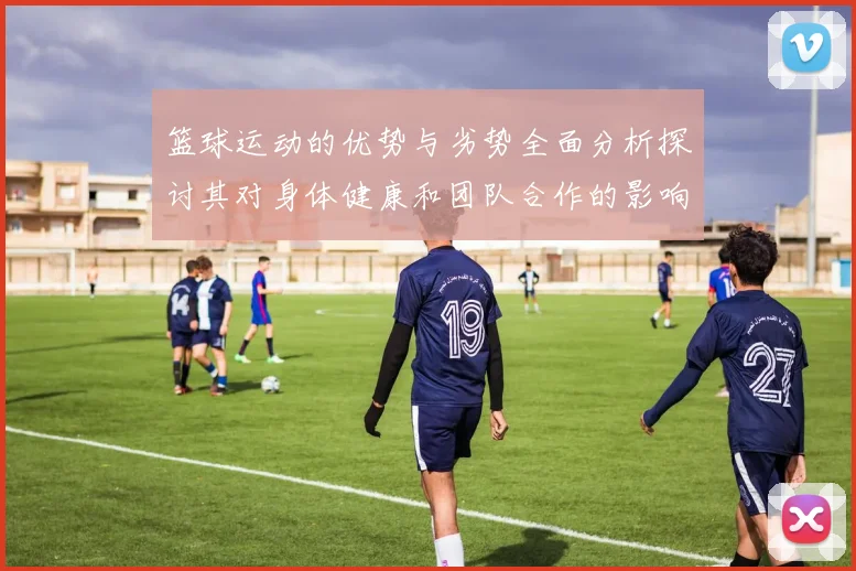 篮球运动的优势与劣势全面分析探讨其对身体健康和团队合作的影响