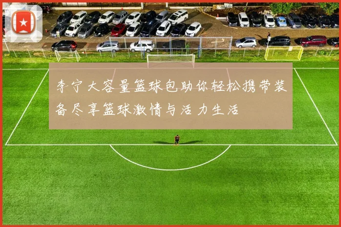 李宁大容量篮球包助你轻松携带装备尽享篮球激情与活力生活