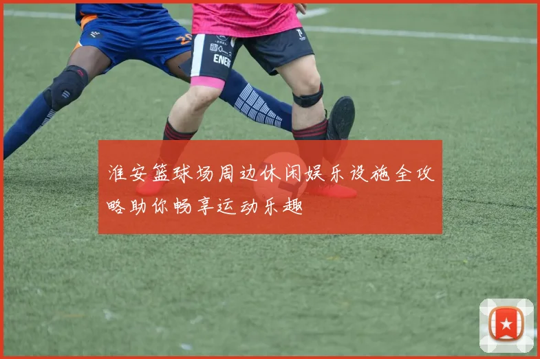 淮安篮球场周边休闲娱乐设施全攻略助你畅享运动乐趣