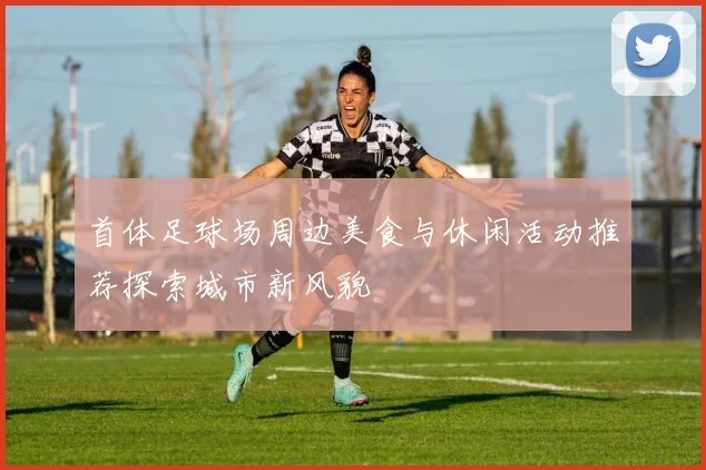 首体足球场周边美食与休闲活动推荐探索城市新风貌